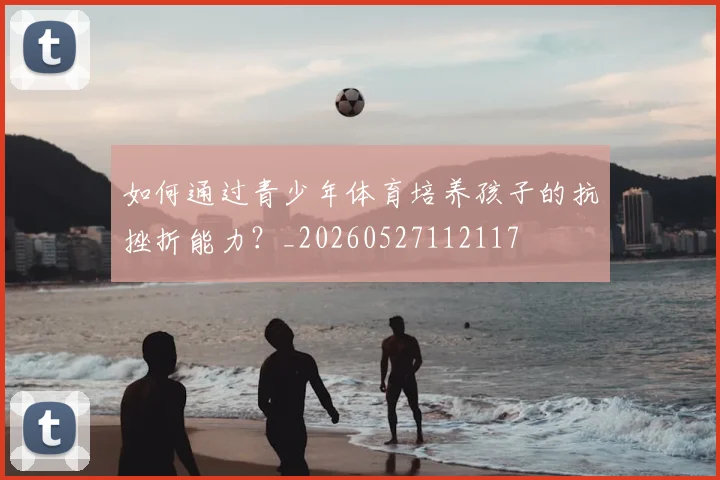 如何通过青少年体育培养孩子的抗挫折能力？_20260527112117