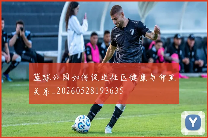 篮球公园如何促进社区健康与邻里关系_20260528193635