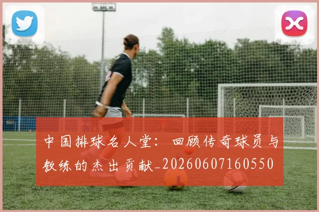 中国排球名人堂：回顾传奇球员与教练的杰出贡献_20260607160550