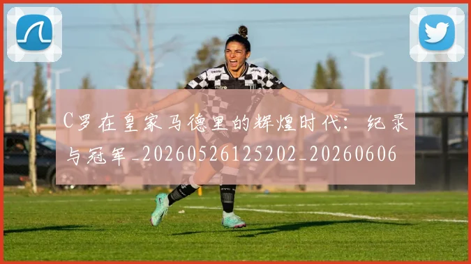 C罗在皇家马德里的辉煌时代：纪录与冠军_20260526125202_20260606165348