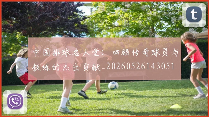 中国排球名人堂:回顾传奇球员与教练的杰出贡献_20260526143051